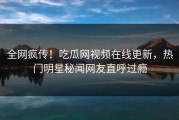 全网疯传！吃瓜网视频在线更新，热门明星秘闻网友直呼过瘾