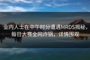 业内人士在中午时分遭遇MRDS揭秘，每日大赛全网炸锅，详情围观