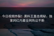 今日视频炸裂！黑料王直击揭秘，独家网红内幕全网热议不断