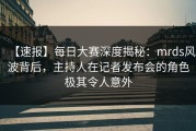 【速报】每日大赛深度揭秘：mrds风波背后，主持人在记者发布会的角色极其令人意外
