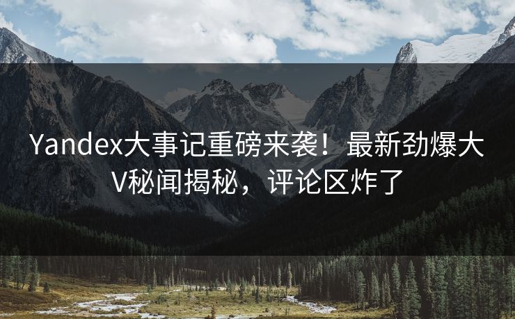 Yandex大事记重磅来袭！最新劲爆大V秘闻揭秘，评论区炸了