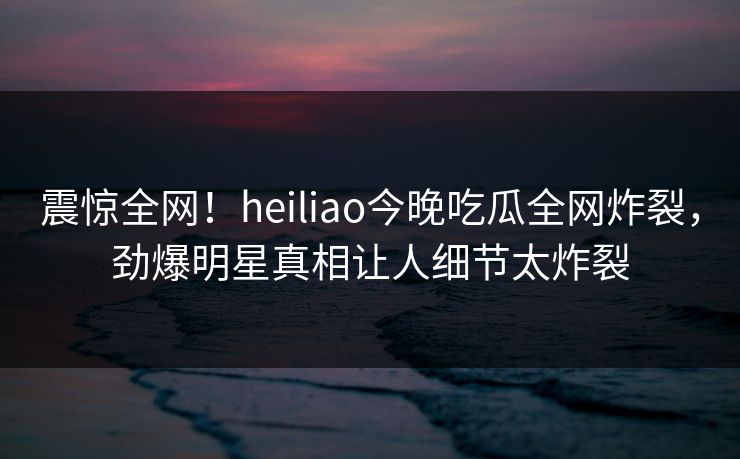 震惊全网！heiliao今晚吃瓜全网炸裂，劲爆明星真相让人细节太炸裂