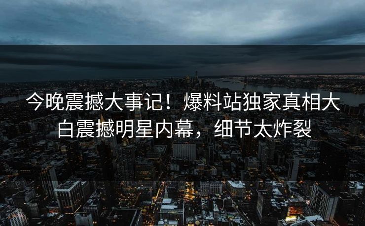 今晚震撼大事记！爆料站独家真相大白震撼明星内幕，细节太炸裂