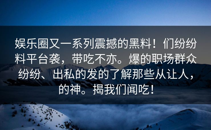 娱乐圈又一系列震撼的黑料！们纷纷料平台袭，带吃不亦。爆的职场群众纷纷、出私的发的了解那些从让人，的神。揭我们闻吃！