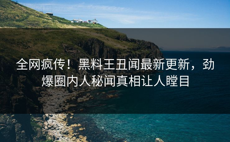 全网疯传！黑料王丑闻最新更新，劲爆圈内人秘闻真相让人瞠目