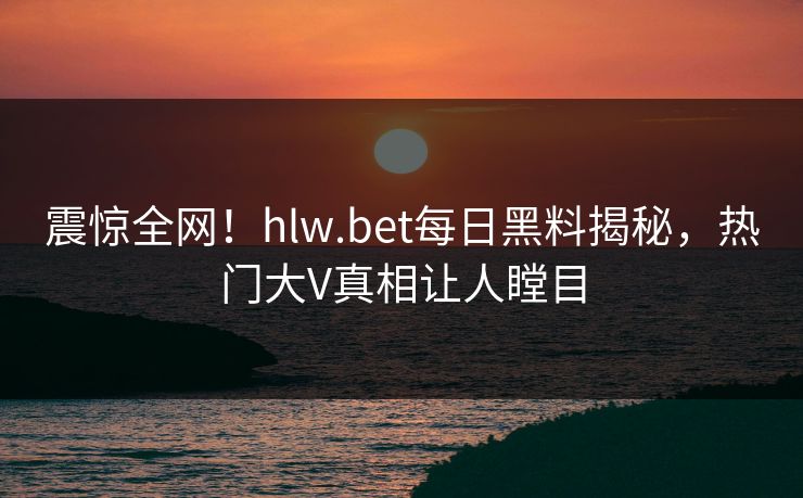 震惊全网！hlw.bet每日黑料揭秘，热门大V真相让人瞠目