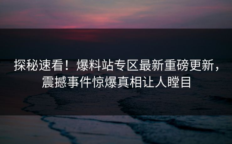 探秘速看！爆料站专区最新重磅更新，震撼事件惊爆真相让人瞠目