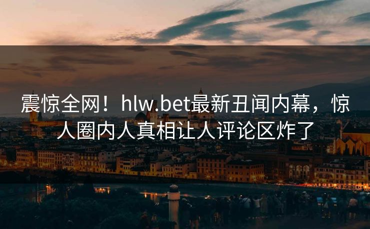 震惊全网！hlw.bet最新丑闻内幕，惊人圈内人真相让人评论区炸了