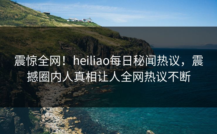 震惊全网！heiliao每日秘闻热议，震撼圈内人真相让人全网热议不断