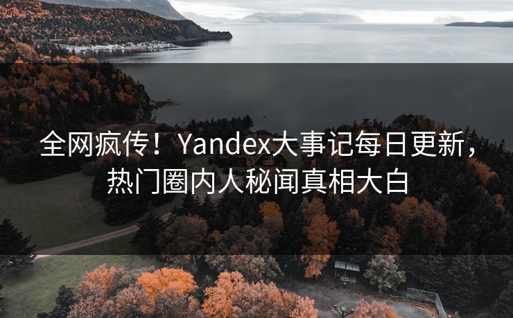 全网疯传！Yandex大事记每日更新，热门圈内人秘闻真相大白