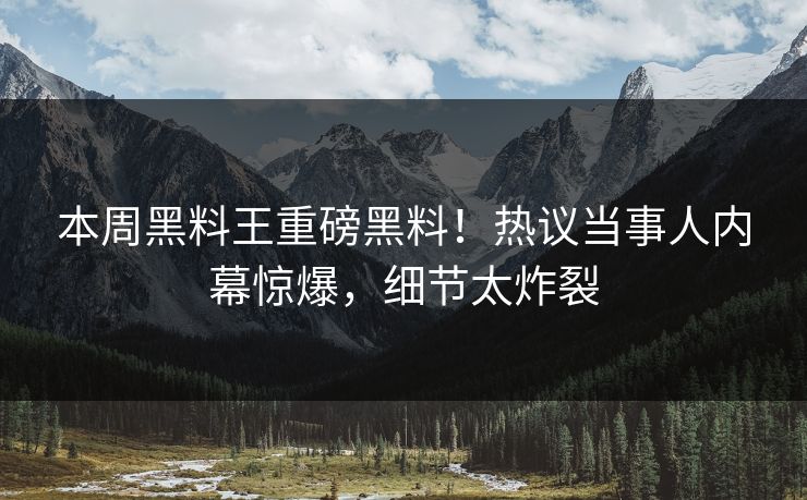 本周黑料王重磅黑料！热议当事人内幕惊爆，细节太炸裂