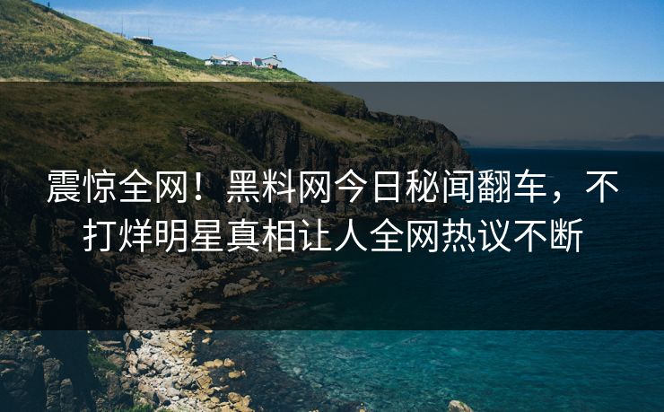 震惊全网！黑料网今日秘闻翻车，不打烊明星真相让人全网热议不断