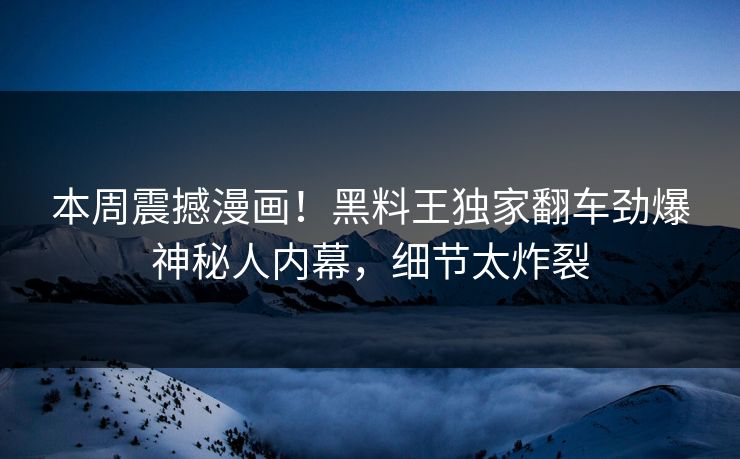 本周震撼漫画！黑料王独家翻车劲爆神秘人内幕，细节太炸裂