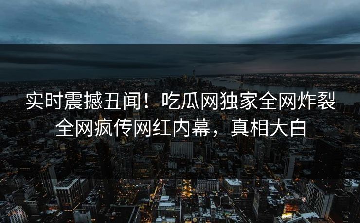 实时震撼丑闻！吃瓜网独家全网炸裂全网疯传网红内幕，真相大白