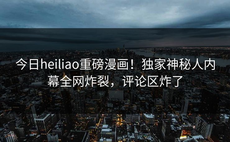 今日heiliao重磅漫画！独家神秘人内幕全网炸裂，评论区炸了