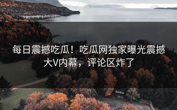 每日震撼吃瓜！吃瓜网独家曝光震撼大V内幕，评论区炸了
