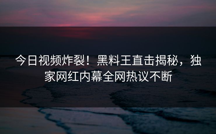 今日视频炸裂！黑料王直击揭秘，独家网红内幕全网热议不断