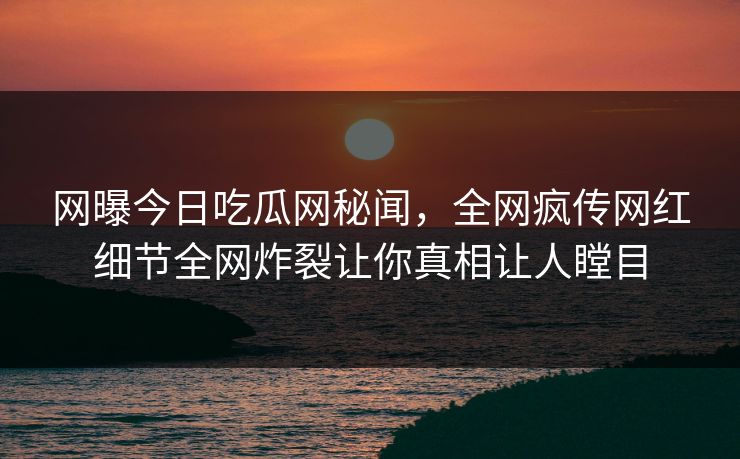 网曝今日吃瓜网秘闻，全网疯传网红细节全网炸裂让你真相让人瞠目