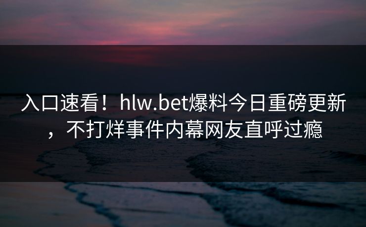 入口速看！hlw.bet爆料今日重磅更新，不打烊事件内幕网友直呼过瘾