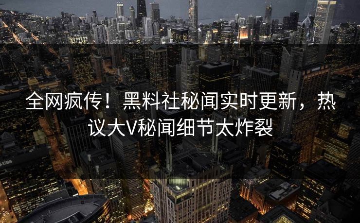 全网疯传！黑料社秘闻实时更新，热议大V秘闻细节太炸裂
