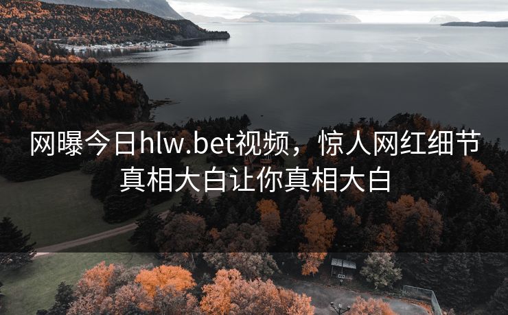 网曝今日hlw.bet视频，惊人网红细节真相大白让你真相大白