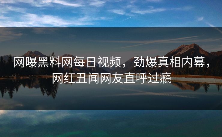 网曝黑料网每日视频，劲爆真相内幕，网红丑闻网友直呼过瘾