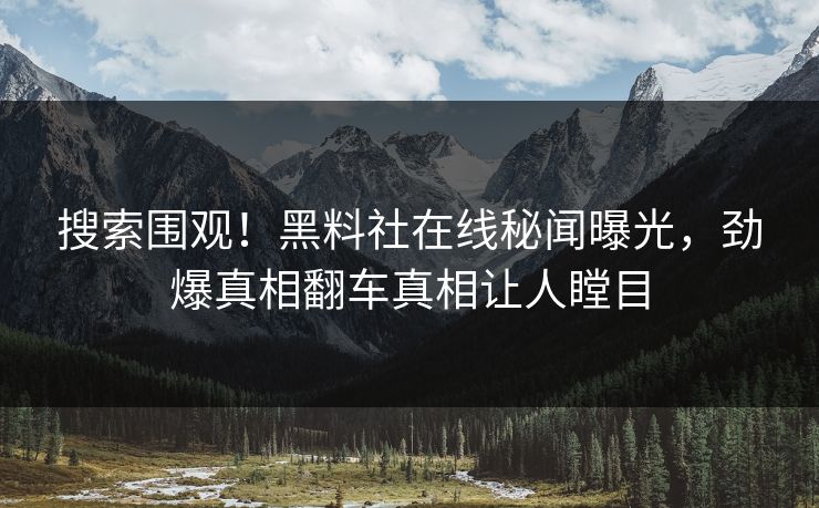 搜索围观！黑料社在线秘闻曝光，劲爆真相翻车真相让人瞠目