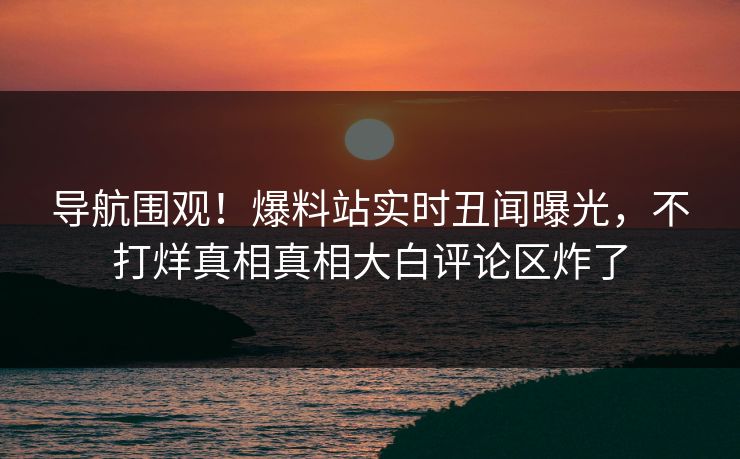 导航围观！爆料站实时丑闻曝光，不打烊真相真相大白评论区炸了