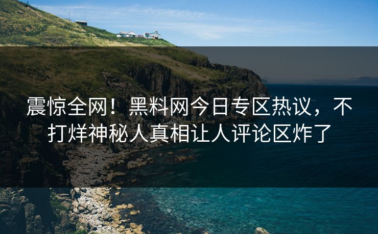 震惊全网！黑料网今日专区热议，不打烊神秘人真相让人评论区炸了