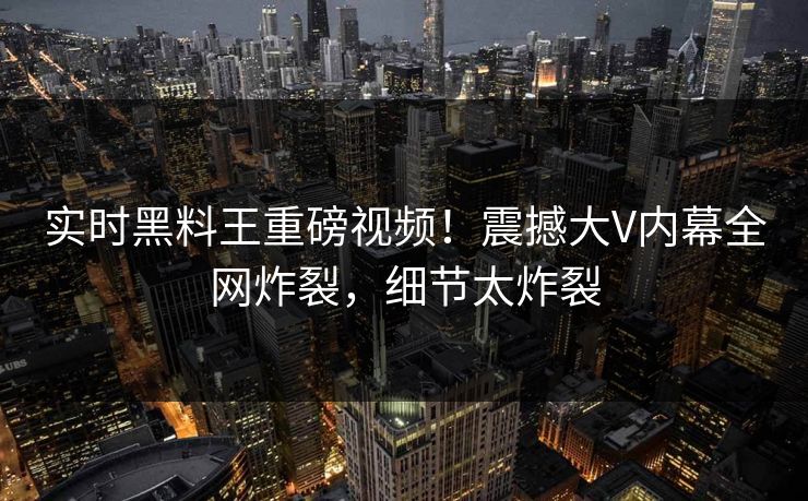 实时黑料王重磅视频！震撼大V内幕全网炸裂，细节太炸裂