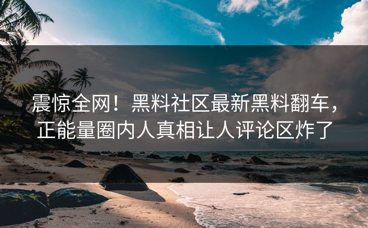 震惊全网！黑料社区最新黑料翻车，正能量圈内人真相让人评论区炸了