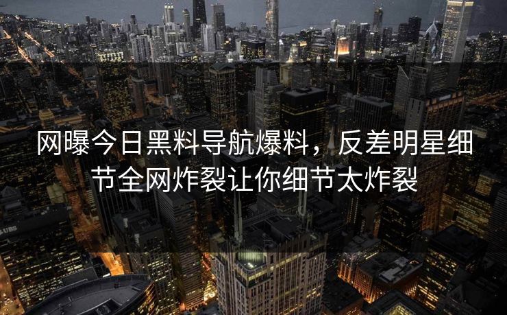 网曝今日黑料导航爆料，反差明星细节全网炸裂让你细节太炸裂