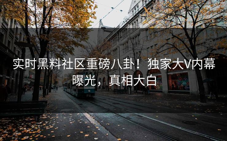 实时黑料社区重磅八卦！独家大V内幕曝光，真相大白