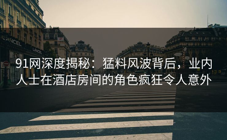 91网深度揭秘：猛料风波背后，业内人士在酒店房间的角色疯狂令人意外