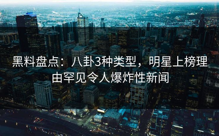 黑料盘点：八卦3种类型，明星上榜理由罕见令人爆炸性新闻