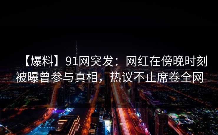 【爆料】91网突发：网红在傍晚时刻被曝曾参与真相，热议不止席卷全网