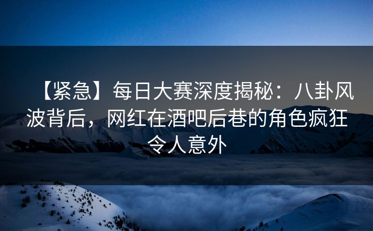 【紧急】每日大赛深度揭秘：八卦风波背后，网红在酒吧后巷的角色疯狂令人意外