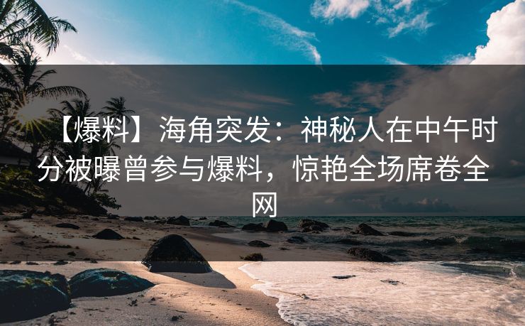 【爆料】海角突发：神秘人在中午时分被曝曾参与爆料，惊艳全场席卷全网