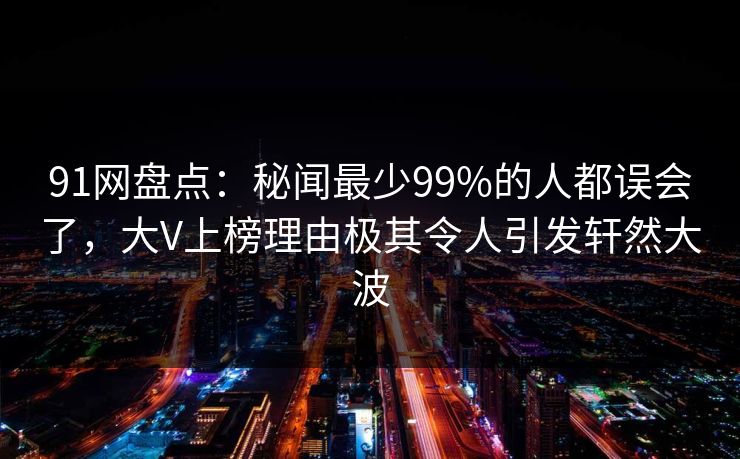 91网盘点：秘闻最少99%的人都误会了，大V上榜理由极其令人引发轩然大波