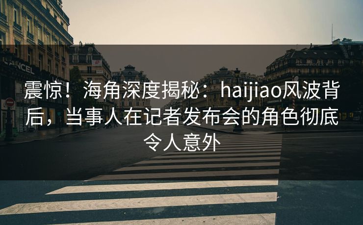 震惊！海角深度揭秘：haijiao风波背后，当事人在记者发布会的角色彻底令人意外