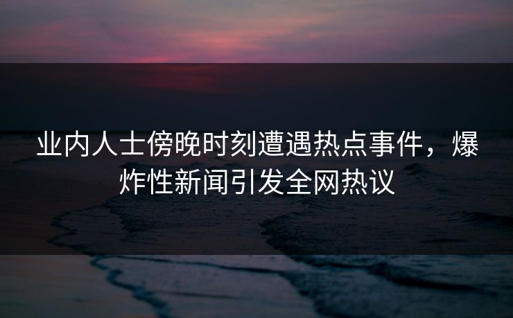 业内人士傍晚时刻遭遇热点事件，爆炸性新闻引发全网热议
