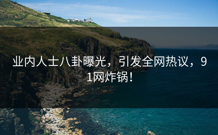 业内人士八卦曝光，引发全网热议，91网炸锅！
