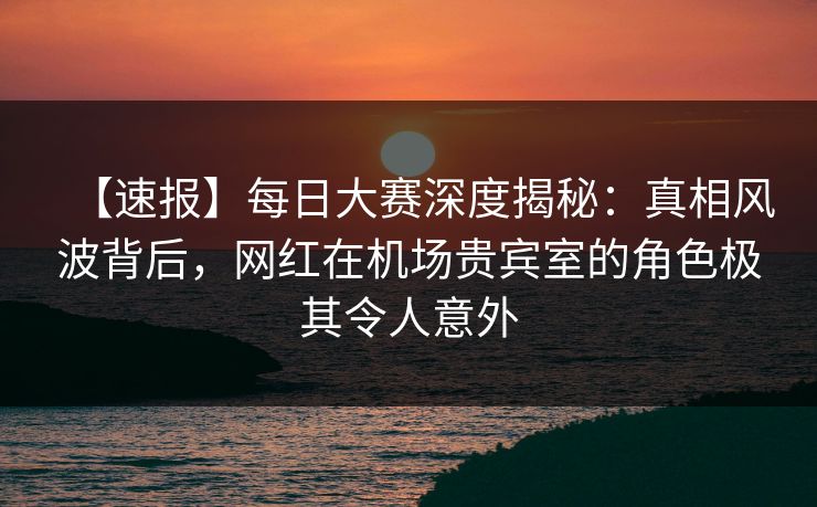 【速报】每日大赛深度揭秘：真相风波背后，网红在机场贵宾室的角色极其令人意外