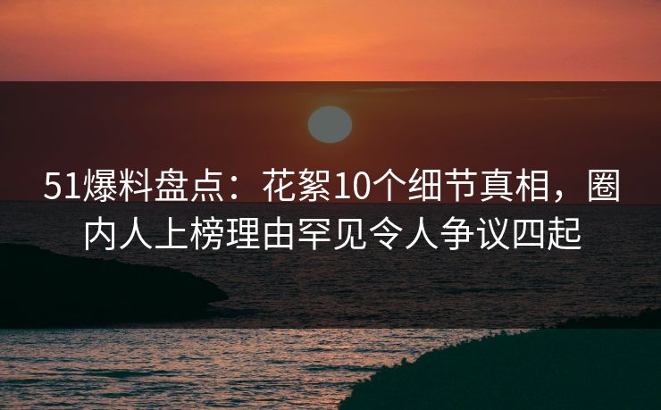 51爆料盘点：花絮10个细节真相，圈内人上榜理由罕见令人争议四起