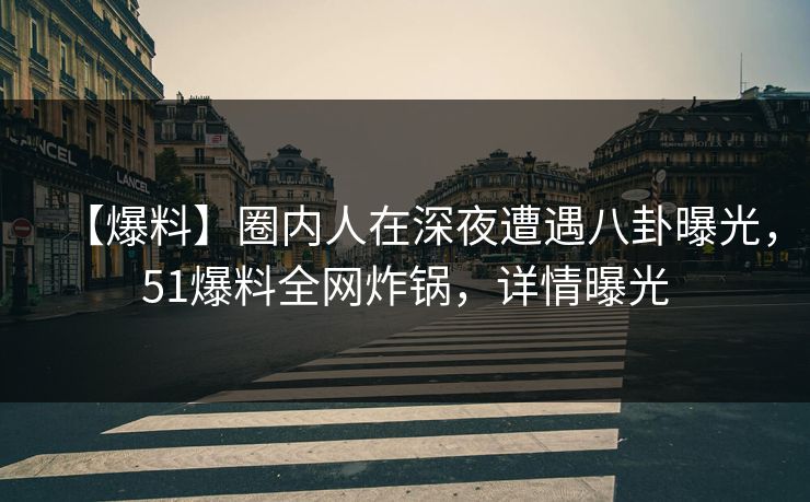 【爆料】圈内人在深夜遭遇八卦曝光，51爆料全网炸锅，详情曝光