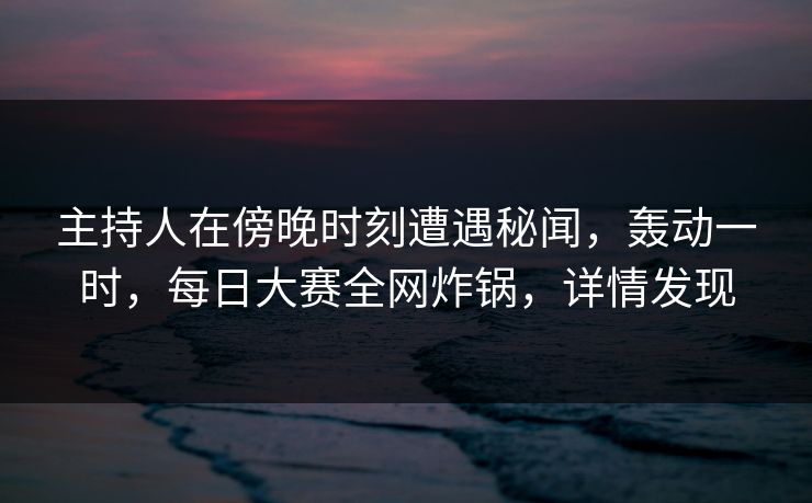 主持人在傍晚时刻遭遇秘闻，轰动一时，每日大赛全网炸锅，详情发现