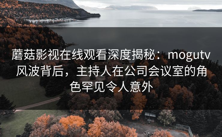蘑菇影视在线观看深度揭秘：mogutv风波背后，主持人在公司会议室的角色罕见令人意外
