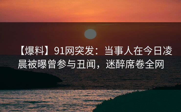 【爆料】91网突发：当事人在今日凌晨被曝曾参与丑闻，迷醉席卷全网