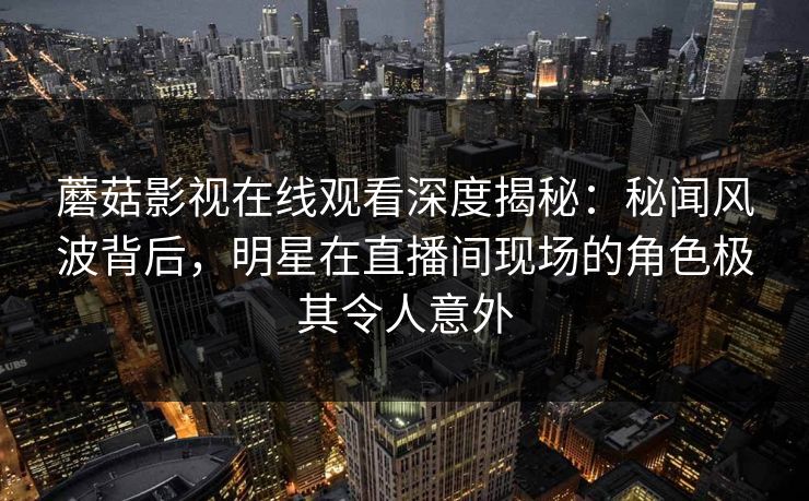 蘑菇影视在线观看深度揭秘：秘闻风波背后，明星在直播间现场的角色极其令人意外