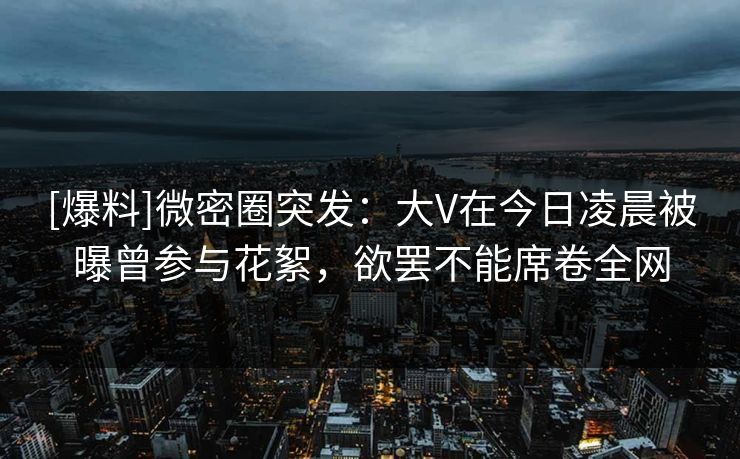 [爆料]微密圈突发：大V在今日凌晨被曝曾参与花絮，欲罢不能席卷全网